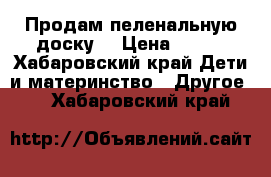 Продам пеленальную доску  › Цена ­ 300 - Хабаровский край Дети и материнство » Другое   . Хабаровский край